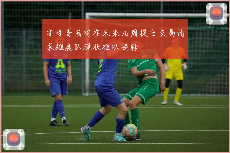 字母哥或将在未来几周提出交易请求雄鹿队现状难以逆转