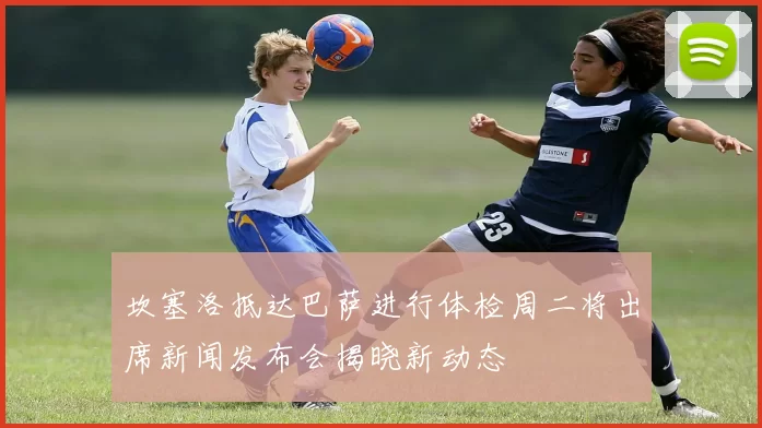 坎塞洛抵达巴萨进行体检周二将出席新闻发布会揭晓新动态