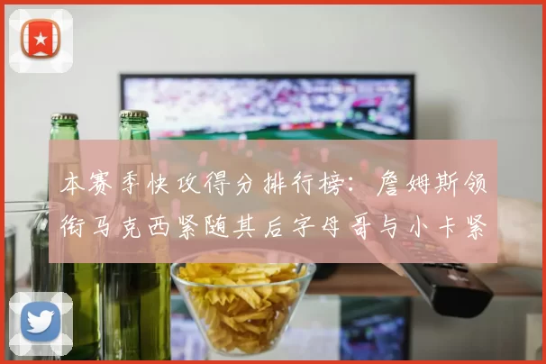 本赛季快攻得分排行榜：詹姆斯领衔马克西紧随其后字母哥与小卡紧追不舍