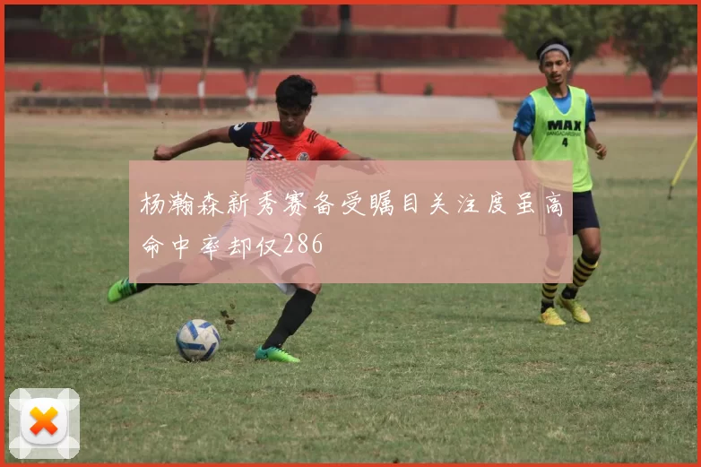 杨瀚森新秀赛备受瞩目关注度虽高命中率却仅286