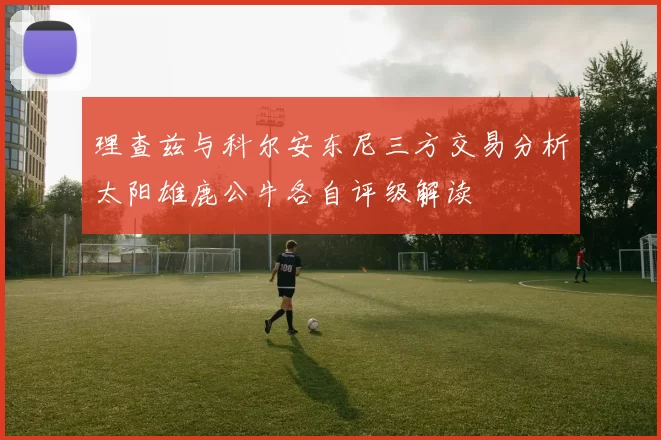 理查兹与科尔安东尼三方交易分析太阳雄鹿公牛各自评级解读