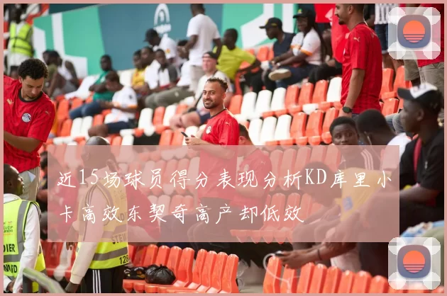 近15场球员得分表现分析KD库里小卡高效东契奇高产却低效