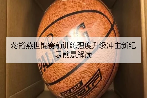 蒋裕燕世锦赛前训练强度升级冲击新纪录前景解读